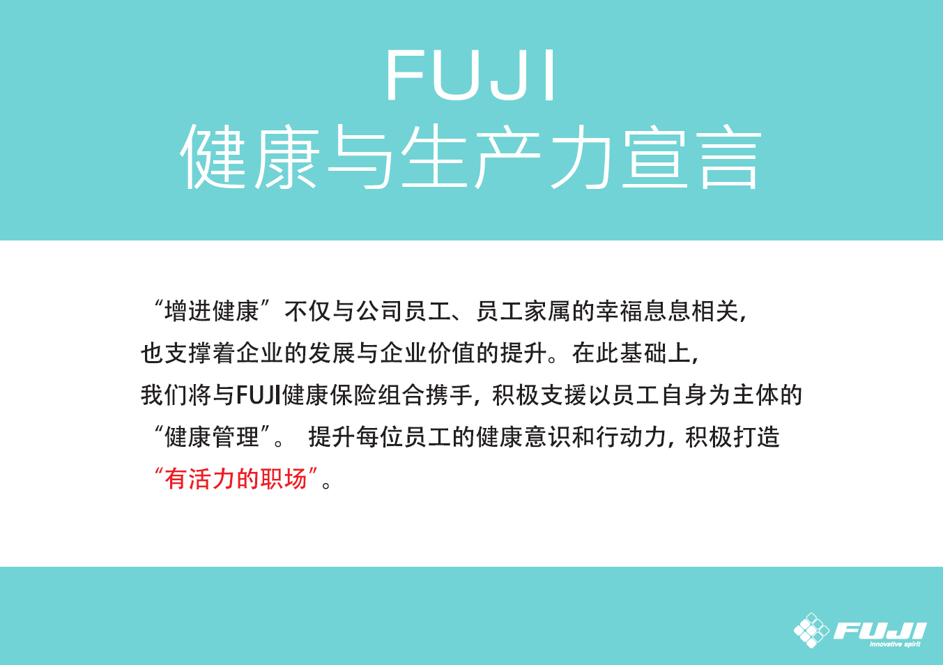「FUJI健康経営宣言」の画像。健康増進が社員とその家族の幸せにつながるとともに、企業の発展と価値の向上を支えるという認識のもと、FUJI健康保険組合と連携し、社員が主体的に行う「健康管理」を積極的に支援していきます。そして社員一人ひとりが健康向上への意識と行動を変え活力を高めることで、“生き生きと働ける活力ある職場づくり”を推進していきます。