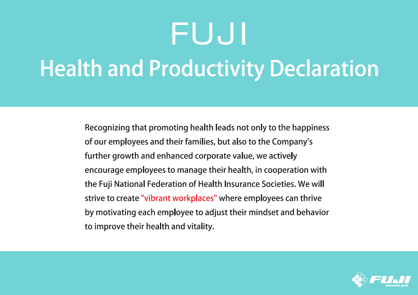 「FUJI健康経営宣言」の画像。健康増進が社員とその家族の幸せにつながるとともに、企業の発展と価値の向上を支えるという認識のもと、FUJI健康保険組合と連携し、社員が主体的に行う「健康管理」を積極的に支援していきます。そして社員一人ひとりが健康向上への意識と行動を変え活力を高めることで、“生き生きと働ける活力ある職場づくり”を推進していきます。