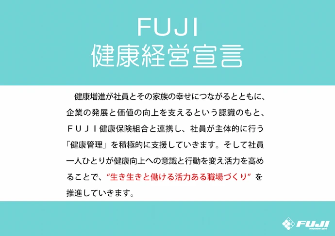「FUJI健康経営宣言」の画像。健康増進が社員とその家族の幸せにつながるとともに、企業の発展と価値の向上を支えるという認識のもと、FUJI健康保険組合と連携し、社員が主体的に行う「健康管理」を積極的に支援していきます。そして社員一人ひとりが健康向上への意識と行動を変え活力を高めることで、“生き生きと働ける活力ある職場づくり”を推進していきます。